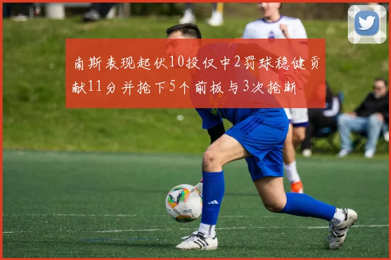 南斯表现起伏10投仅中2罚球稳健贡献11分并抢下5个前板与3次抢断
