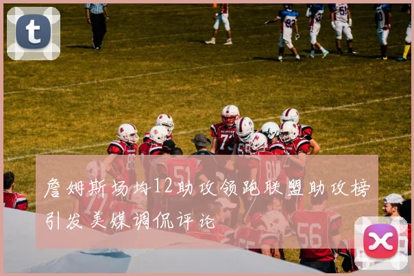 詹姆斯场均12助攻领跑联盟助攻榜引发美媒调侃评论