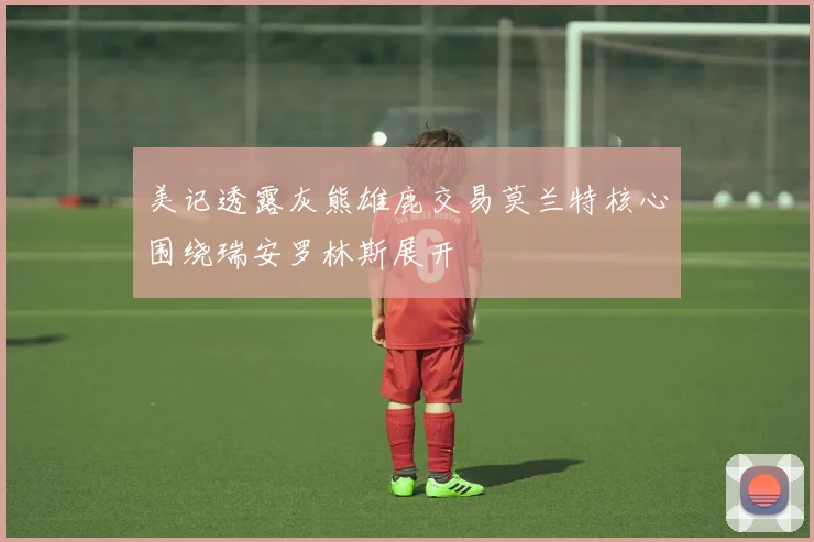 美记透露灰熊雄鹿交易莫兰特核心围绕瑞安罗林斯展开