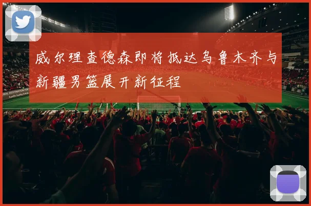 威尔理查德森即将抵达乌鲁木齐与新疆男篮展开新征程