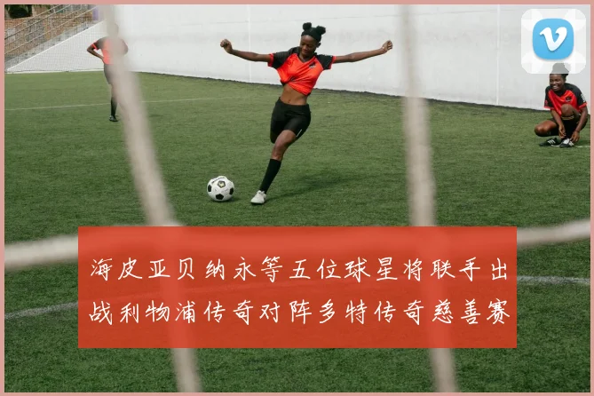 海皮亚贝纳永等五位球星将联手出战利物浦传奇对阵多特传奇慈善赛