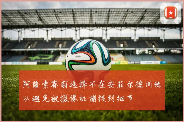 阿隆索赛前选择不在安菲尔德训练以避免被摄像机捕捉到细节