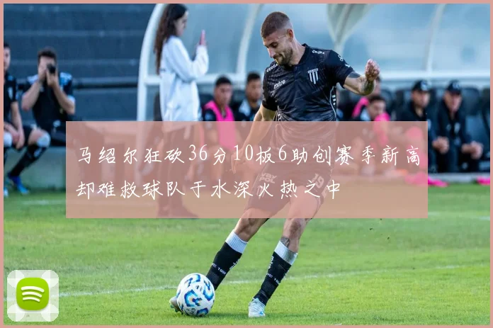 马绍尔狂砍36分10板6助创赛季新高却难救球队于水深火热之中