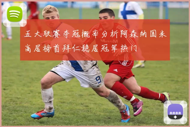 五大联赛夺冠概率分析阿森纳国米高居榜首拜仁稳居冠军热门