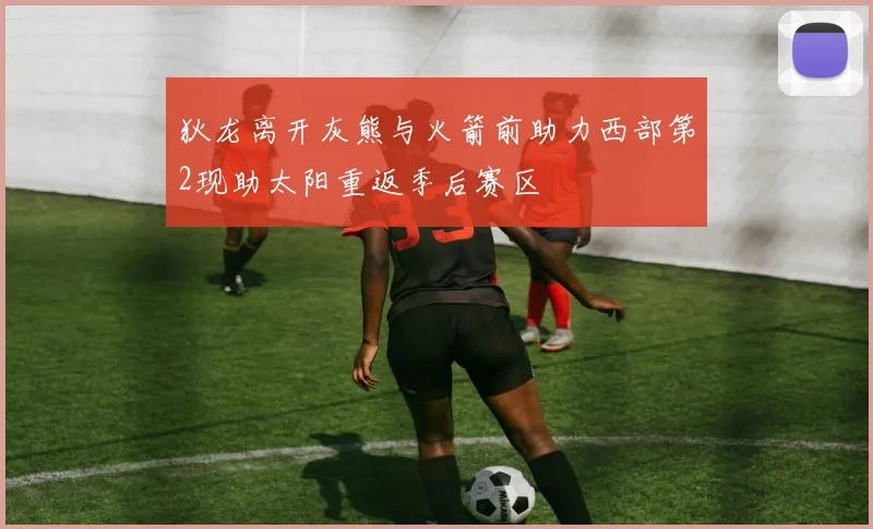 狄龙离开灰熊与火箭前助力西部第2现助太阳重返季后赛区