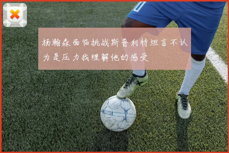 杨瀚森面临挑战斯普利特坦言不认为是压力我理解他的感受