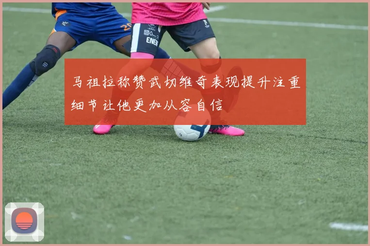 马祖拉称赞武切维奇表现提升注重细节让他更加从容自信