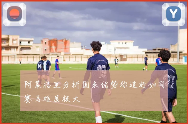 阿莱格里分析国米优势称追赶如同赛马难度极大