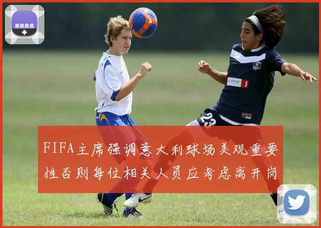 FIFA主席强调意大利球场美观重要性否则每位相关人员应考虑离开岗位