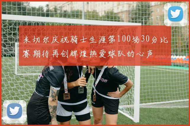 米切尔庆祝骑士生涯第100场30分比赛期待再创辉煌热爱球队的心声