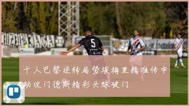 十人巴黎逆转局势埃梅里精准传中助攻门德斯精彩头球破门