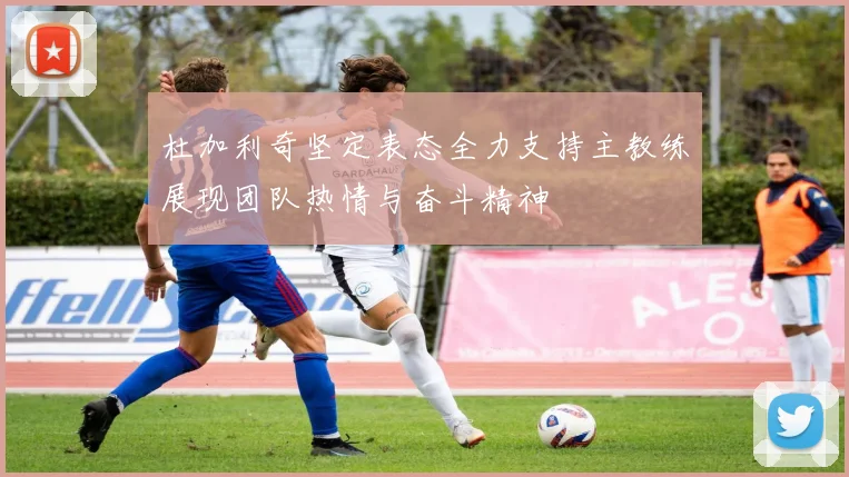 杜加利奇坚定表态全力支持主教练展现团队热情与奋斗精神