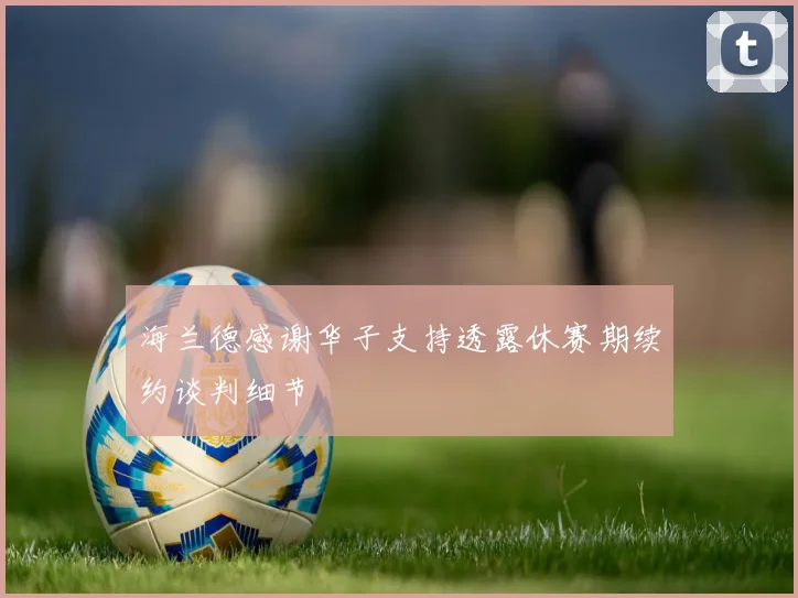 海兰德感谢华子支持透露休赛期续约谈判细节