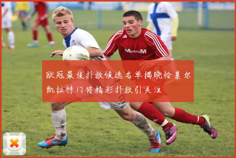 欧冠最佳扑救候选名单揭晓恰基尔凯拉特门将精彩扑救引关注