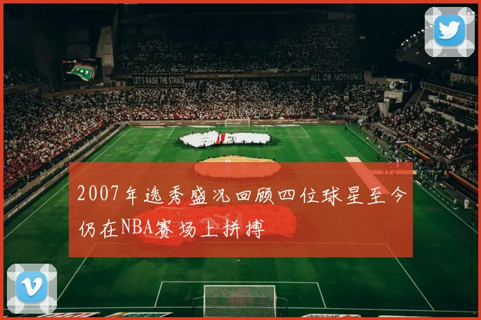 2007年选秀盛况回顾四位球星至今仍在NBA赛场上拼搏