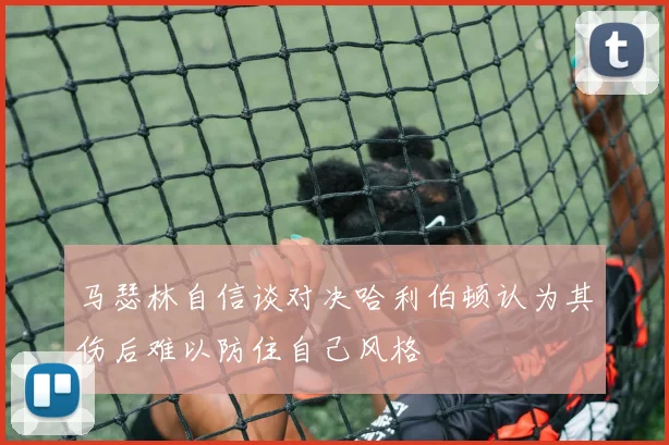 马瑟林自信谈对决哈利伯顿认为其伤后难以防住自己风格