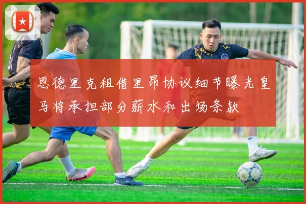 恩德里克租借里昂协议细节曝光皇马将承担部分薪水和出场条款