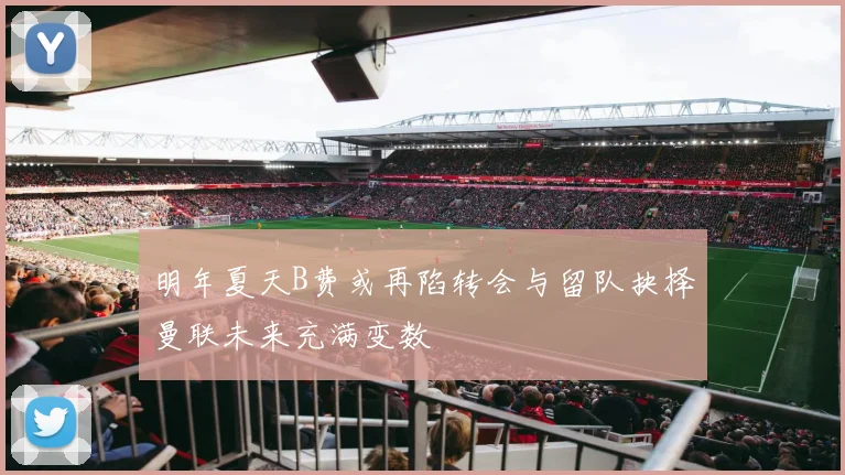 明年夏天B费或再陷转会与留队抉择曼联未来充满变数