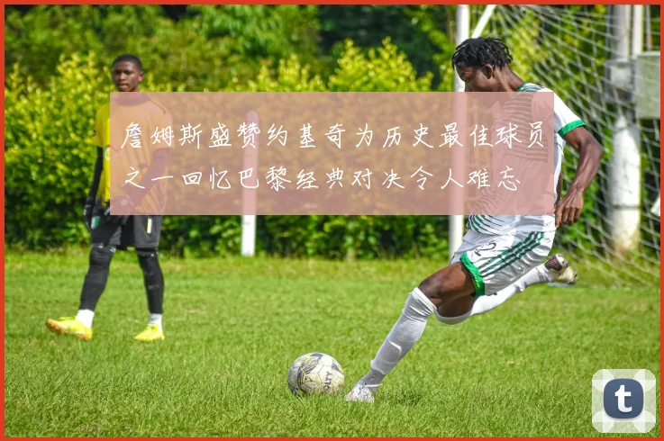 詹姆斯盛赞约基奇为历史最佳球员之一回忆巴黎经典对决令人难忘