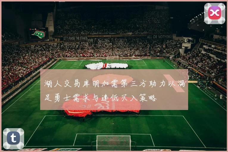 湖人交易库明加需第三方助力以满足勇士需求与逢低买入策略