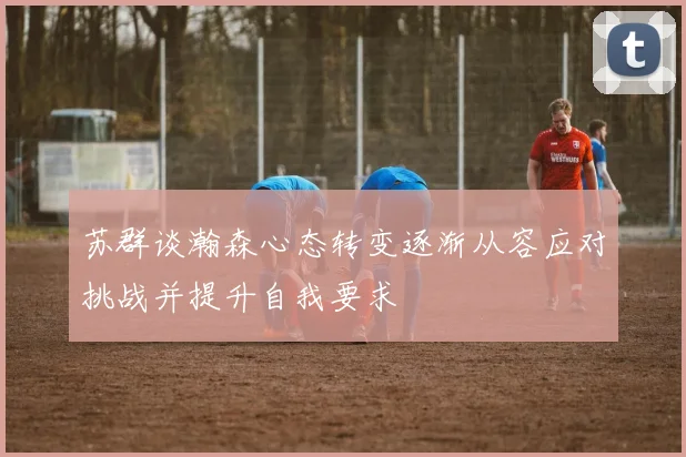 苏群谈瀚森心态转变逐渐从容应对挑战并提升自我要求